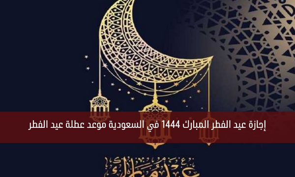 إجازة عيد الفطر المبارك 1444 في السعودية موعد عطلة عيد الفطر