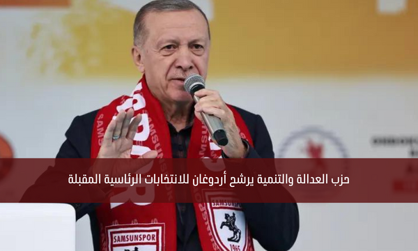 حزب العدالة والتنمية يرشح أردوغان للانتخابات الرئاسية المقبلة