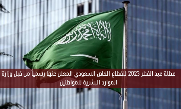 عطلة عيد الفطر 2023 للقطاع الخاص السعودي المعلن عنها رسمياً من قبل وزارة الموارد البشرية للمواطنين