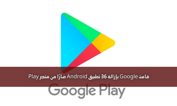 قامت Google بإزالة 36 تطبيق Android ضارًا من متجر Play