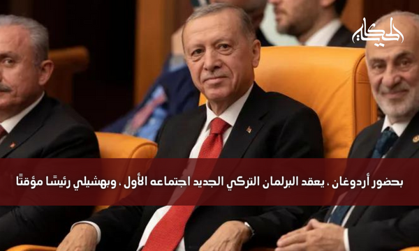 بحضور أردوغان ، يعقد البرلمان التركي الجديد اجتماعه الأول ، وبهشيلي رئيسًا مؤقتًا