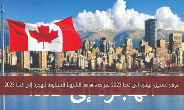 موقع تسجيل الهجرة إلى كندا 2023 عبر canada.ca الشروط المطلوبة للهجرة إلى كندا 2023